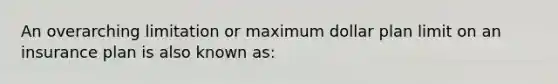 An overarching limitation or maximum dollar plan limit on an insurance plan is also known as: