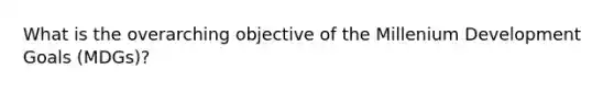 What is the overarching objective of the Millenium Development Goals (MDGs)?