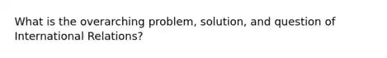 What is the overarching problem, solution, and question of International Relations?