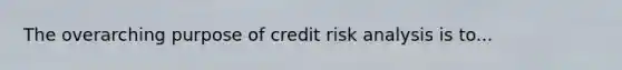 The overarching purpose of credit risk analysis is to...