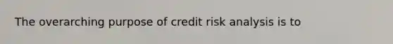 The overarching purpose of credit risk analysis is to