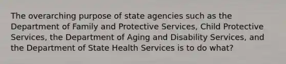 The overarching purpose of state agencies such as the Department of Family and Protective Services, Child Protective Services, the Department of Aging and Disability Services, and the Department of State Health Services is to do what?