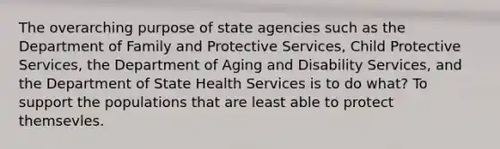 The overarching purpose of state agencies such as the Department of Family and Protective Services, Child Protective Services, the Department of Aging and Disability Services, and the Department of State Health Services is to do what? To support the populations that are least able to protect themsevles.