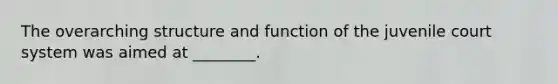 The overarching structure and function of the juvenile court system was aimed at ________.