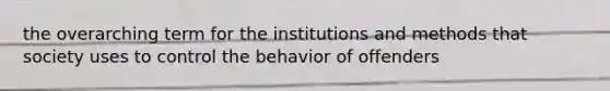 the overarching term for the institutions and methods that society uses to control the behavior of offenders