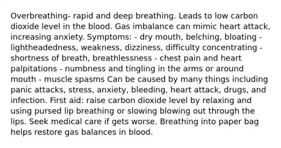 Overbreathing- rapid and deep breathing. Leads to low carbon dioxide level in the blood. Gas imbalance can mimic heart attack, increasing anxiety. Symptoms: - dry mouth, belching, bloating - lightheadedness, weakness, dizziness, difficulty concentrating - shortness of breath, breathlessness - chest pain and heart palpitations - numbness and tingling in the arms or around mouth - muscle spasms Can be caused by many things including panic attacks, stress, anxiety, bleeding, heart attack, drugs, and infection. First aid: raise carbon dioxide level by relaxing and using pursed lip breathing or slowing blowing out through the lips. Seek medical care if gets worse. Breathing into paper bag helps restore gas balances in blood.