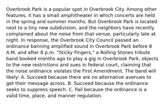 Overbrook Park is a popular spot in Overbrook City. Among other features, it has a small amphitheater in which concerts are held in the spring and summer months. But Overbrook Park is located next to a tiny new subdivision, and the neighbors have recently complained about the noise from that venue, particularly late at night. In response, the Overbrook City Council passed an ordinance banning amplified sound in Overbrook Park before 8 A.M. and after 8 p.m. "Sticky Fingers," a Rolling Stones tribute band booked months ago to play a gig in Overbrook Park, objects to the new restrictions and sues in federal court, claiming that the noise ordinance violates the First Amendment. The band will likely: A. Succeed because there are no alternative avenues to get their message across. B. Succeed because the ordinance seeks to suppress speech. C. Fail because the ordinance is a valid time, place, and manner regulation.