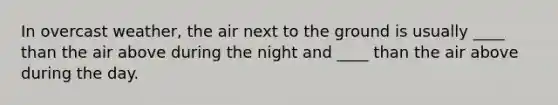 In overcast weather, the air next to the ground is usually ____ than the air above during the night and ____ than the air above during the day.