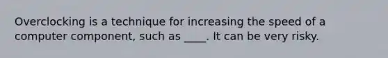 Overclocking is a technique for increasing the speed of a computer component, such as ____. It can be very risky.