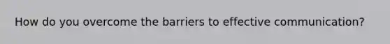 How do you overcome the barriers to effective communication?