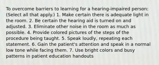 To overcome barriers to learning for a hearing-impaired person: (Select all that apply.) 1. Make certain there is adequate light in the room. 2. Be certain the hearing aid is turned on and adjusted. 3. Eliminate other noise in the room as much as possible. 4. Provide colored pictures of the steps of the procedure being taught. 5. Speak loudly, repeating each statement. 6. Gain the patient's attention and speak in a normal low tone while facing them. 7. Use bright colors and busy patterns in patient education handouts