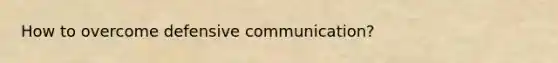 How to overcome defensive communication?