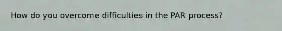 How do you overcome difficulties in the PAR process?