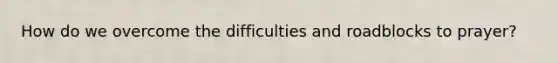 How do we overcome the difficulties and roadblocks to prayer?