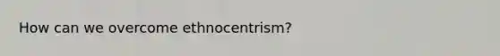 How can we overcome ethnocentrism?