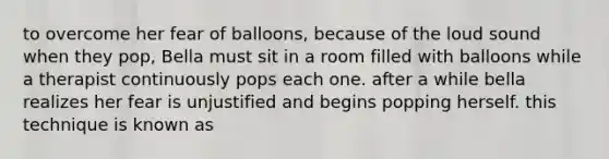 to overcome her fear of balloons, because of the loud sound when they pop, Bella must sit in a room filled with balloons while a therapist continuously pops each one. after a while bella realizes her fear is unjustified and begins popping herself. this technique is known as