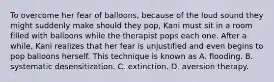 To overcome her fear of balloons, because of the loud sound they might suddenly make should they pop, Kani must sit in a room filled with balloons while the therapist pops each one. After a while, Kani realizes that her fear is unjustified and even begins to pop balloons herself. This technique is known as A. flooding. B. systematic desensitization. C. extinction. D. aversion therapy.