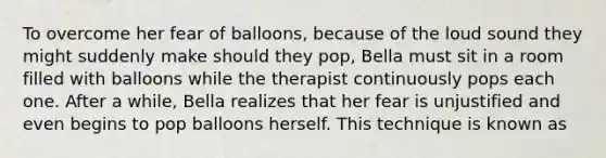 To overcome her fear of balloons, because of the loud sound they might suddenly make should they pop, Bella must sit in a room filled with balloons while the therapist continuously pops each one. After a while, Bella realizes that her fear is unjustified and even begins to pop balloons herself. This technique is known as