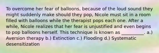 To overcome her fear of balloons, because of the loud sound they might suddenly make should they pop, Nicole must sit in a room filled with balloons while the therapist pops each one. After a while, Nicole realizes that her fear is unjustified and even begins to pop balloons herself. This technique is known as __________. a.) Aversion therapy b.) Extinction c.) Flooding d.) Systematic desensitization