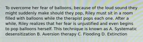 To overcome her fear of balloons, because of the loud sound they might suddenly make should they pop, Riley must sit in a room filled with balloons while the therapist pops each one. After a while, Riley realizes that her fear is unjustified and even begins to pop balloons herself. This technique is known as A. Systematic desensitization B. Aversion therapy C. Flooding D. Extinction