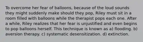 To overcome her fear of balloons, because of the loud sounds they might suddenly make should they pop, Riley must sit in a room filled with balloons while the therapist pops each one. After a while, Riley realizes that her fear is unjustified and even begins to pop balloons herself. This technique is known as a) flooding. b) aversion therapy. c) systematic desensitization. d) extinction.