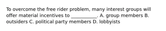 To overcome the free rider problem, many interest groups will offer material incentives to ___________. A. group members B. outsiders C. political party members D. lobbyists