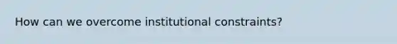 How can we overcome institutional constraints?