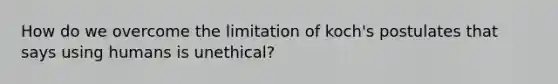 How do we overcome the limitation of koch's postulates that says using humans is unethical?