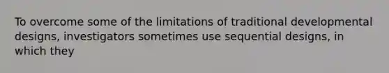 To overcome some of the limitations of traditional developmental designs, investigators sometimes use sequential designs, in which they