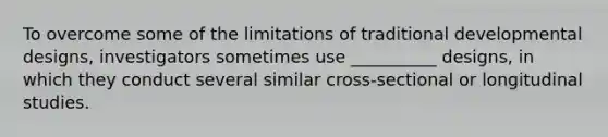 To overcome some of the limitations of traditional developmental designs, investigators sometimes use __________ designs, in which they conduct several similar cross-sectional or longitudinal studies.