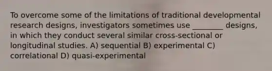 To overcome some of the limitations of traditional developmental research designs, investigators sometimes use ________ designs, in which they conduct several similar cross-sectional or longitudinal studies. A) sequential B) experimental C) correlational D) quasi-experimental