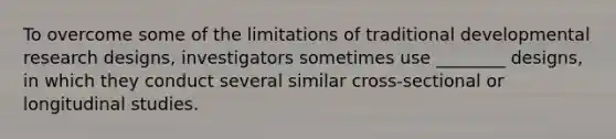 To overcome some of the limitations of traditional developmental research designs, investigators sometimes use ________ designs, in which they conduct several similar cross-sectional or longitudinal studies.