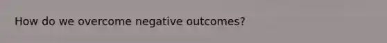 How do we overcome negative outcomes?