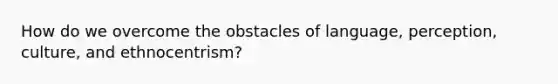 How do we overcome the obstacles of language, perception, culture, and ethnocentrism?