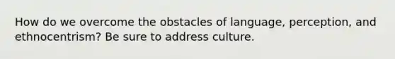 How do we overcome the obstacles of language, perception, and ethnocentrism? Be sure to address culture.