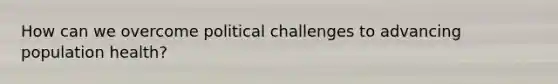 How can we overcome political challenges to advancing population health?