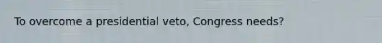 To overcome a presidential veto, Congress needs?