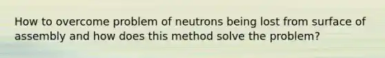 How to overcome problem of neutrons being lost from surface of assembly and how does this method solve the problem?