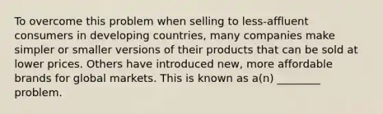 To overcome this problem when selling to less-affluent consumers in developing countries, many companies make simpler or smaller versions of their products that can be sold at lower prices. Others have introduced new, more affordable brands for global markets. This is known as a(n) ________ problem.