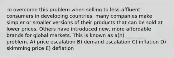 To overcome this problem when selling to less-affluent consumers in developing countries, many companies make simpler or smaller versions of their products that can be sold at lower prices. Others have introduced new, more affordable brands for global markets. This is known as a(n) ________ problem. A) price escalation B) demand escalation C) inflation D) skimming price E) deflation