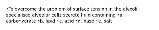 •To overcome the problem of surface tension in the alveoli, specialised alveolar cells secrete fluid containing •a. carbohydrate •b. lipid •c. acid •d. base •e. salt