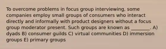 To overcome problems in focus group interviewing, some companies employ small groups of consumers who interact directly and informally with product designers without a focus group moderator present. Such groups are known as ________. A) dyads B) consumer guilds C) virtual communities D) immersion groups E) primary groups