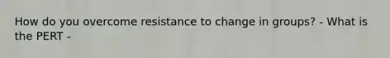 How do you overcome resistance to change in groups? - What is the PERT -