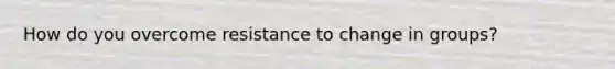 How do you overcome resistance to change in groups?
