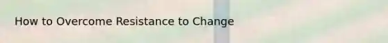 How to Overcome Resistance to Change