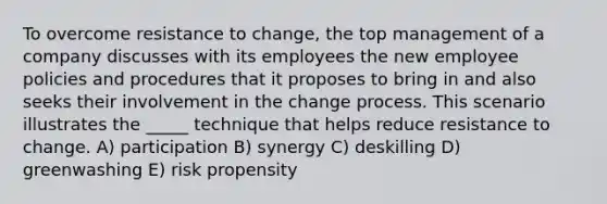 To overcome resistance to change, the top management of a company discusses with its employees the new employee policies and procedures that it proposes to bring in and also seeks their involvement in the change process. This scenario illustrates the _____ technique that helps reduce resistance to change. A) participation B) synergy C) deskilling D) greenwashing E) risk propensity