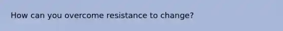 How can you overcome resistance to change?