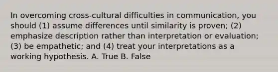 In overcoming​ cross-cultural difficulties in​ communication, you should​ (1) assume differences until similarity is​ proven; (2) emphasize description rather than interpretation or​ evaluation; (3) be​ empathetic; and​ (4) treat your interpretations as a working hypothesis. A. True B. False