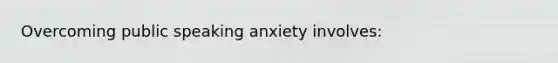 Overcoming public speaking anxiety involves: