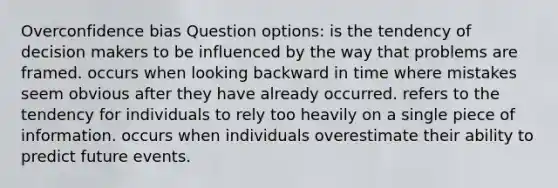 Overconfidence bias Question options: is the tendency of decision makers to be influenced by the way that problems are framed. occurs when looking backward in time where mistakes seem obvious after they have already occurred. refers to the tendency for individuals to rely too heavily on a single piece of information. occurs when individuals overestimate their ability to predict future events.